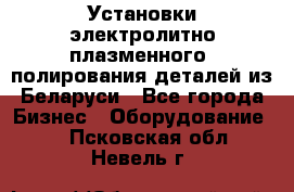 Установки электролитно-плазменного  полирования деталей из Беларуси - Все города Бизнес » Оборудование   . Псковская обл.,Невель г.